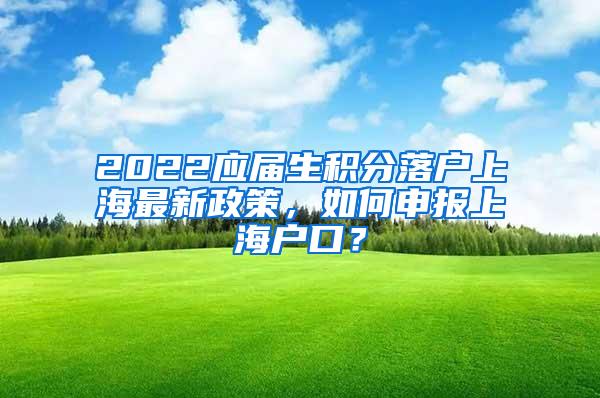 2022应届生积分落户上海最新政策，如何申报上海户口？