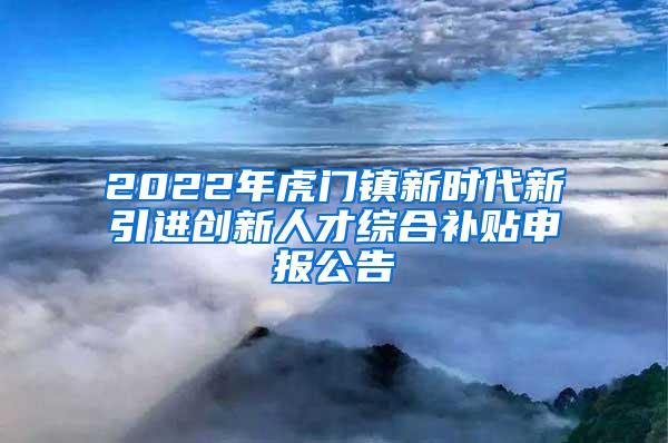 2022年虎门镇新时代新引进创新人才综合补贴申报公告