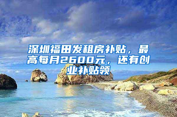 深圳福田发租房补贴，最高每月2600元，还有创业补贴领