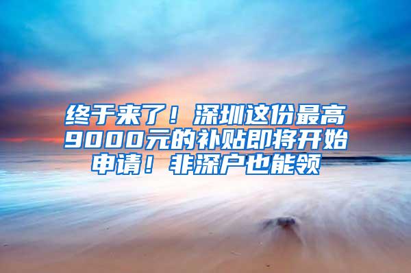 终于来了！深圳这份最高9000元的补贴即将开始申请！非深户也能领