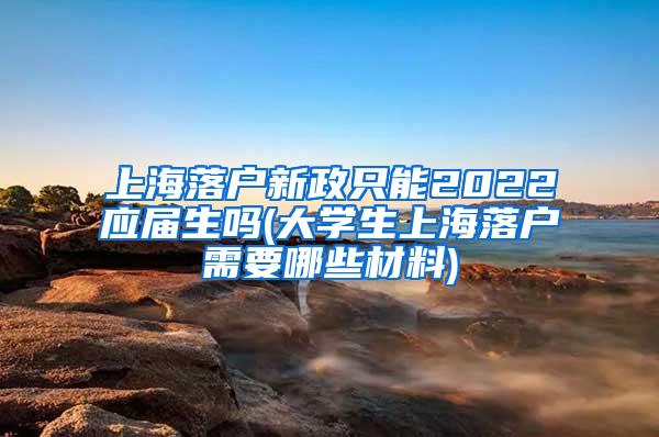 上海落户新政只能2022应届生吗(大学生上海落户需要哪些材料)