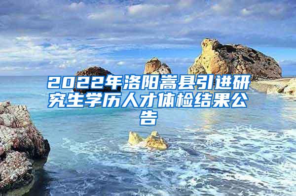 2022年洛阳嵩县引进研究生学历人才体检结果公告