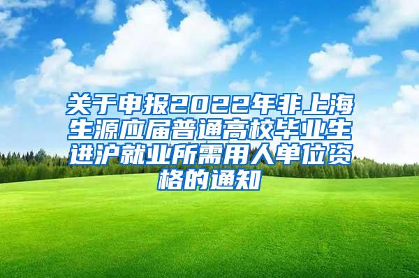 关于申报2022年非上海生源应届普通高校毕业生进沪就业所需用人单位资格的通知