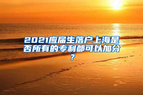 2021应届生落户上海是否所有的专利都可以加分？