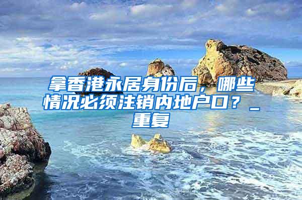 拿香港永居身份后，哪些情况必须注销内地户口？_重复