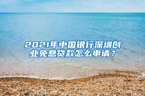 2021年中国银行深圳创业免息贷款怎么申请？