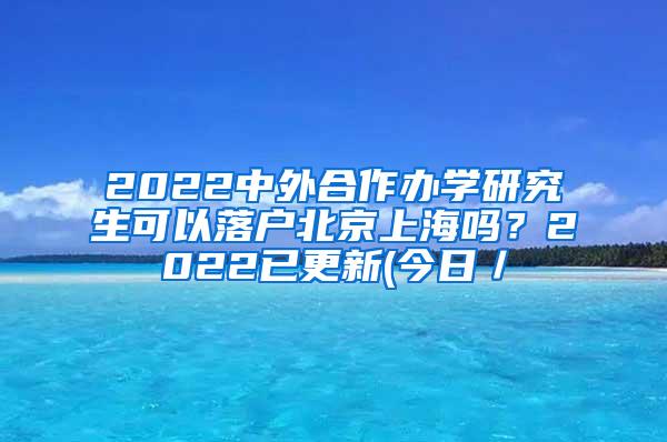 2022中外合作办学研究生可以落户北京上海吗？2022已更新(今日／