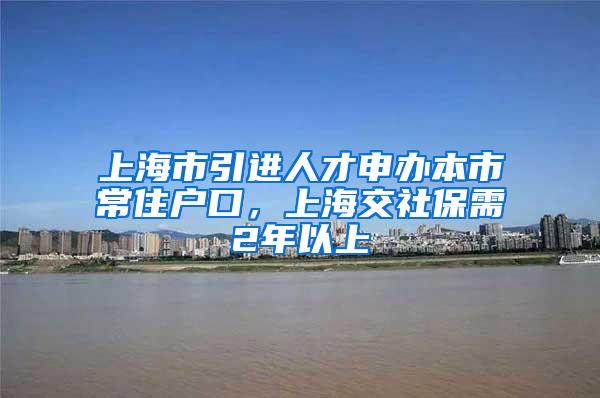上海市引进人才申办本市常住户口，上海交社保需2年以上