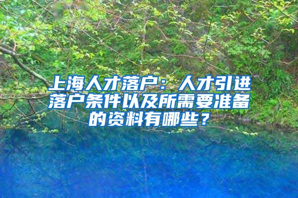 上海人才落户：人才引进落户条件以及所需要准备的资料有哪些？
