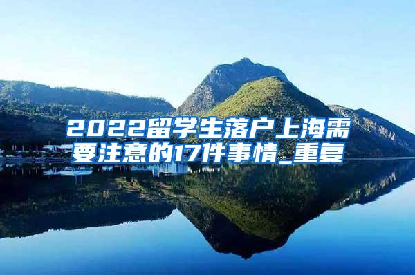 2022留学生落户上海需要注意的17件事情_重复