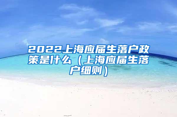 2022上海应届生落户政策是什么（上海应届生落户细则）