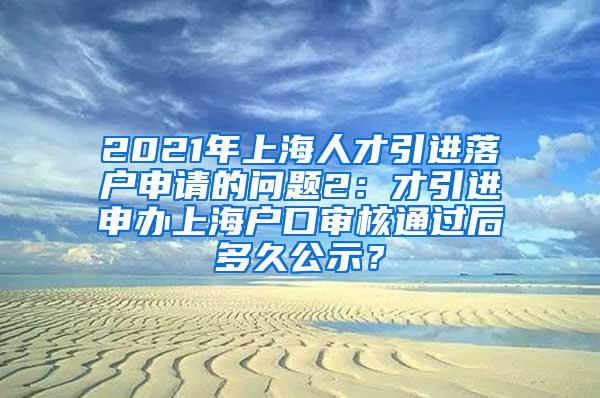 2021年上海人才引进落户申请的问题2：才引进申办上海户口审核通过后多久公示？