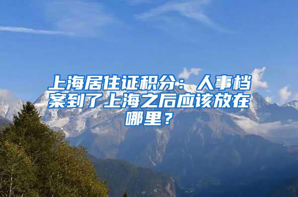 上海居住证积分：人事档案到了上海之后应该放在哪里？