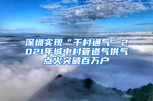 深圳实现“千村通气”2021年城中村管道气供气点火突破百万户