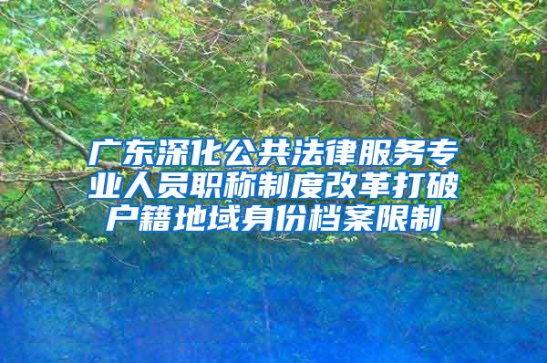 广东深化公共法律服务专业人员职称制度改革打破户籍地域身份档案限制