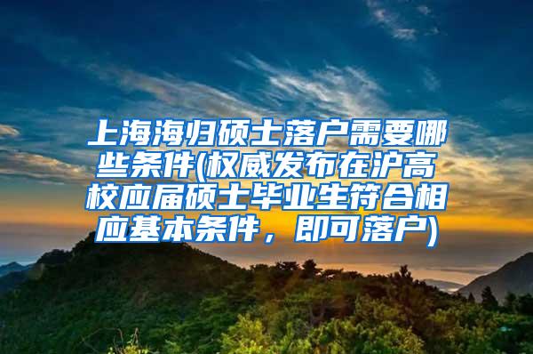 上海海归硕士落户需要哪些条件(权威发布在沪高校应届硕士毕业生符合相应基本条件，即可落户)