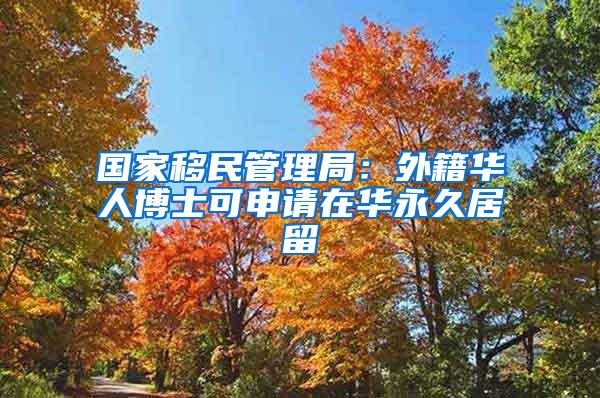 国家移民管理局：外籍华人博士可申请在华永久居留