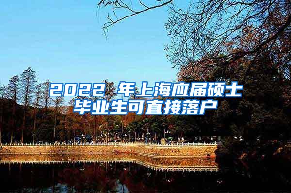 2022 年上海应届硕士毕业生可直接落户