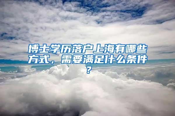 博士学历落户上海有哪些方式，需要满足什么条件？