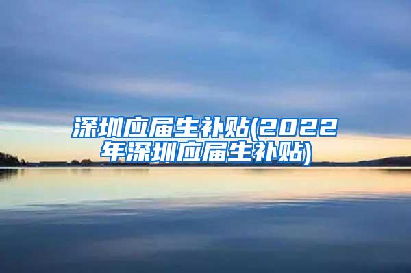 深圳应届生补贴(2022年深圳应届生补贴)