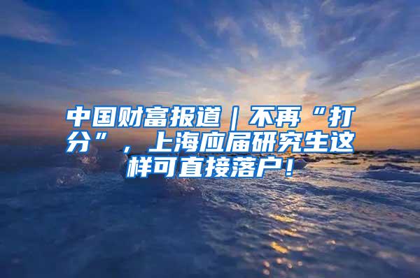 中国财富报道｜不再“打分”，上海应届研究生这样可直接落户！