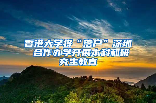 香港大学将“落户”深圳 合作办学开展本科和研究生教育