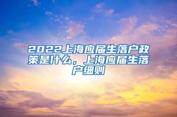 2022上海应届生落户政策是什么，上海应届生落户细则