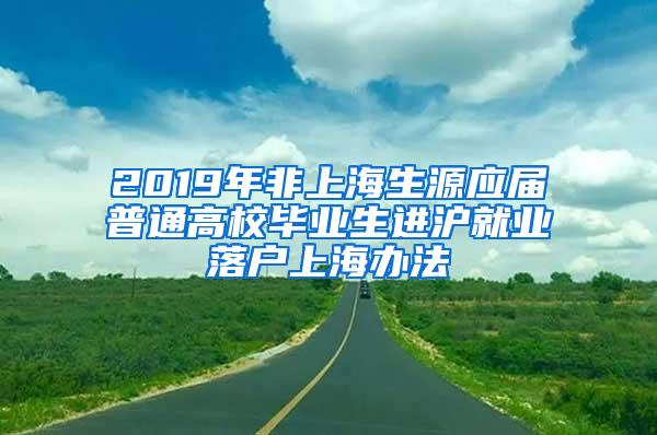 2019年非上海生源应届普通高校毕业生进沪就业落户上海办法