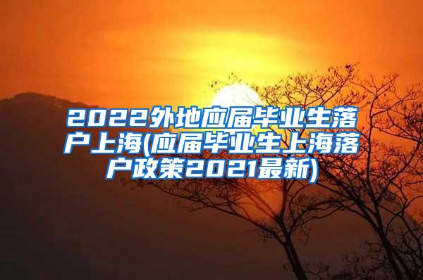 2022外地应届毕业生落户上海(应届毕业生上海落户政策2021最新)