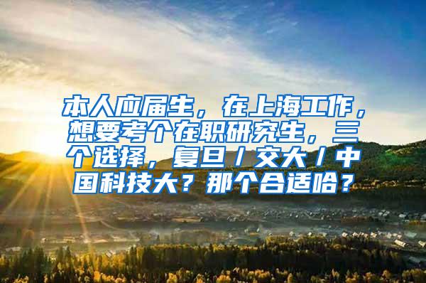 本人应届生，在上海工作，想要考个在职研究生，三个选择，复旦／交大／中国科技大？那个合适哈？