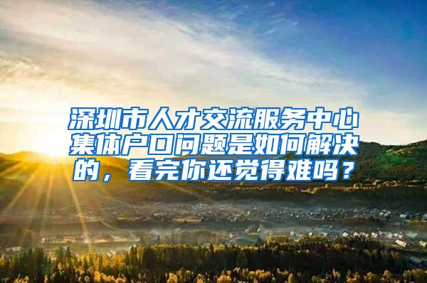 深圳市人才交流服务中心集体户口问题是如何解决的，看完你还觉得难吗？