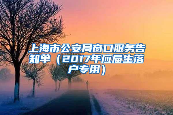 上海市公安局窗口服务告知单（2017年应届生落户专用）