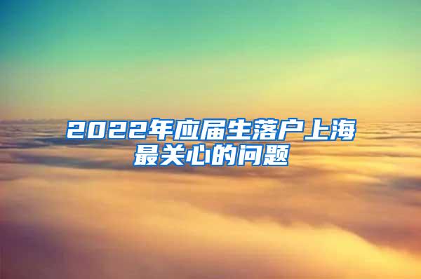 2022年应届生落户上海最关心的问题