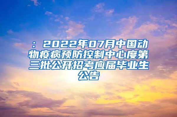 ：2022年07月中国动物疫病预防控制中心度第三批公开招考应届毕业生公告