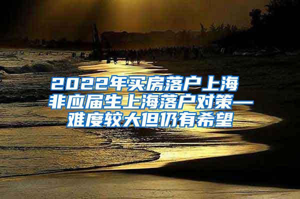 2022年买房落户上海 非应届生上海落户对策—难度较大但仍有希望