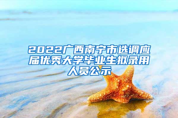2022广西南宁市选调应届优秀大学毕业生拟录用人员公示