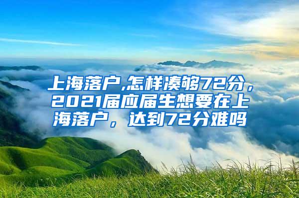 上海落户,怎样凑够72分，2021届应届生想要在上海落户，达到72分难吗