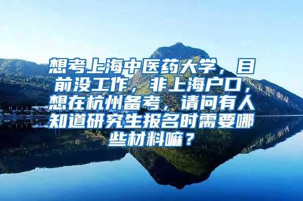 想考上海中医药大学，目前没工作，非上海户口，想在杭州备考，请问有人知道研究生报名时需要哪些材料嘛？