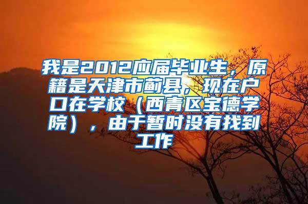 我是2012应届毕业生，原籍是天津市蓟县，现在户口在学校（西青区宝德学院），由于暂时没有找到工作