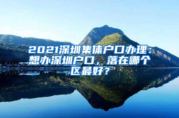 2021深圳集体户口办理：想办深圳户口，落在哪个区最好？
