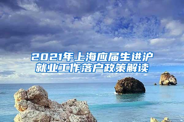 2021年上海应届生进沪就业工作落户政策解读