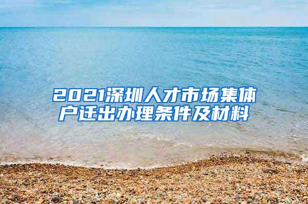 2021深圳人才市场集体户迁出办理条件及材料