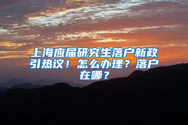 上海应届研究生落户新政引热议！怎么办理？落户在哪？