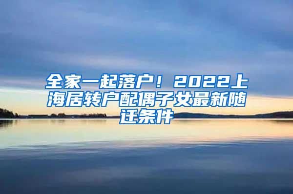全家一起落户！2022上海居转户配偶子女最新随迁条件