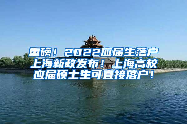 重磅！2022应届生落户上海新政发布！上海高校应届硕士生可直接落户！