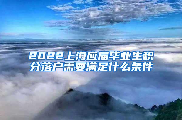 2022上海应届毕业生积分落户需要满足什么条件