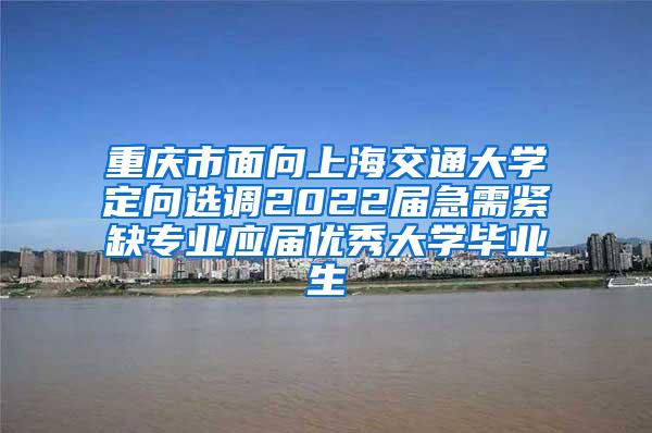重庆市面向上海交通大学定向选调2022届急需紧缺专业应届优秀大学毕业生