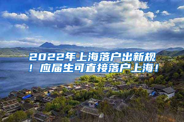 2022年上海落户出新规！应届生可直接落户上海！