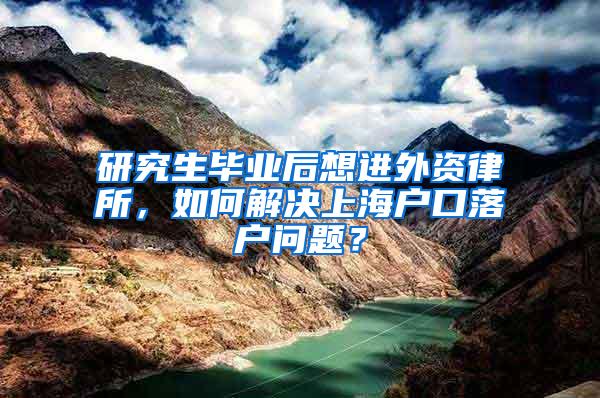 研究生毕业后想进外资律所，如何解决上海户口落户问题？