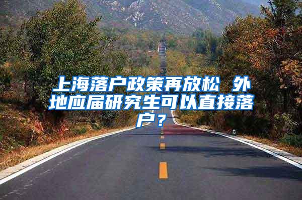上海落户政策再放松 外地应届研究生可以直接落户？